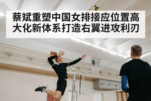 蔡斌重塑中国女排接应位置高大化新体系打造右翼进攻利刃