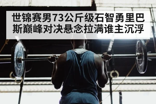 世锦赛男73公斤级石智勇里巴斯巅峰对决悬念拉满谁主沉浮